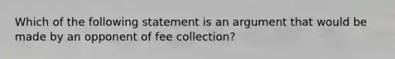 Which of the following statement is an argument that would be made by an opponent of fee collection?