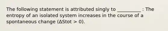 The following statement is attributed singly to __________ : The entropy of an isolated system increases in the course of a spontaneous change (ΔStot > 0).