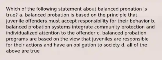 Which of the following statement about balanced probation is true? a. balanced probation is based on the principle that juvenile offenders must accept responsibility for their behavior b. balanced probation systems integrate community protection and individualized attention to the offender c. balanced probation programs are based on the view that juveniles are responsible for their actions and have an obligation to society d. all of the above are true