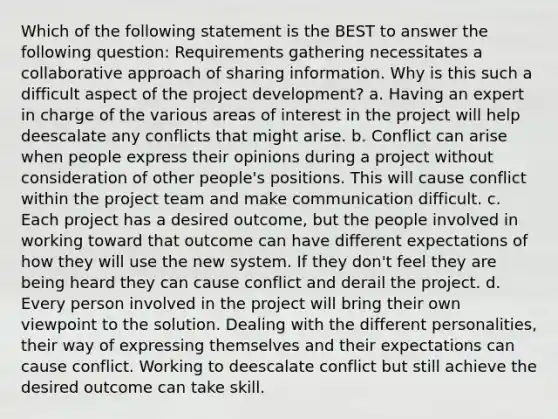 Which of the following statement is the BEST to answer the following question: Requirements gathering necessitates a collaborative approach of sharing information. Why is this such a difficult aspect of the project development? a. Having an expert in charge of the various areas of interest in the project will help deescalate any conflicts that might arise. b. Conflict can arise when people express their opinions during a project without consideration of other people's positions. This will cause conflict within the project team and make communication difficult. c. Each project has a desired outcome, but the people involved in working toward that outcome can have different expectations of how they will use the new system. If they don't feel they are being heard they can cause conflict and derail the project. d. Every person involved in the project will bring their own viewpoint to the solution. Dealing with the different personalities, their way of expressing themselves and their expectations can cause conflict. Working to deescalate conflict but still achieve the desired outcome can take skill.