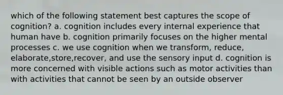 which of the following statement best captures the scope of cognition? a. cognition includes every internal experience that human have b. cognition primarily focuses on the higher mental processes c. we use cognition when we transform, reduce, elaborate,store,recover, and use the sensory input d. cognition is more concerned with visible actions such as motor activities than with activities that cannot be seen by an outside observer