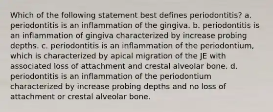 Which of the following statement best defines periodontitis? a. periodontitis is an inflammation of the gingiva. b. periodontitis is an inflammation of gingiva characterized by increase probing depths. c. periodontitis is an inflammation of the periodontium, which is characterized by apical migration of the JE with associated loss of attachment and crestal alveolar bone. d. periodontitis is an inflammation of the periodontium characterized by increase probing depths and no loss of attachment or crestal alveolar bone.