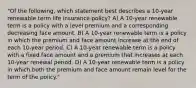 "Of the following, which statement best describes a 10-year renewable term life insurance policy? A) A 10-year renewable term is a policy with a level premium and a corresponding decreasing face amount. B) A 10-year renewable term is a policy in which the premium and face amount increase at the end of each 10-year period. C) A 10-year renewable term is a policy with a fixed face amount and a premium that increases at each 10-year renewal period. D) A 10-year renewable term is a policy in which both the premium and face amount remain level for the term of the policy."