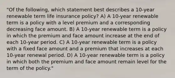 "Of the following, which statement best describes a 10-year renewable term life insurance policy? A) A 10-year renewable term is a policy with a level premium and a corresponding decreasing face amount. B) A 10-year renewable term is a policy in which the premium and face amount increase at the end of each 10-year period. C) A 10-year renewable term is a policy with a fixed face amount and a premium that increases at each 10-year renewal period. D) A 10-year renewable term is a policy in which both the premium and face amount remain level for the term of the policy."