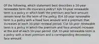 Of the following, which statement best describes a 10-year renewable term life insurance policy? A)A 10-year renewable term is a policy in which both the premium and face amount remain level for the term of the policy. B)A 10-year renewable term is a policy with a fixed face amount and a premium that increases at each 10-year renewal period. C)A 10-year renewable term is a policy in which the premium and face amount increase at the end of each 10-year period. D)A 10-year renewable term is a policy with a level premium and a corresponding decreasing face amount.