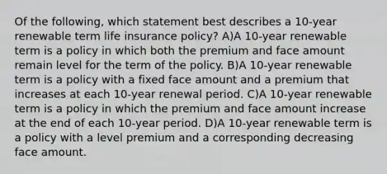 Of the following, which statement best describes a 10-year renewable term life insurance policy? A)A 10-year renewable term is a policy in which both the premium and face amount remain level for the term of the policy. B)A 10-year renewable term is a policy with a fixed face amount and a premium that increases at each 10-year renewal period. C)A 10-year renewable term is a policy in which the premium and face amount increase at the end of each 10-year period. D)A 10-year renewable term is a policy with a level premium and a corresponding decreasing face amount.