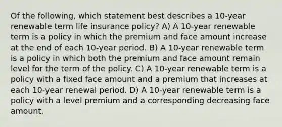 Of the following, which statement best describes a 10-year renewable term life insurance policy? A) A 10-year renewable term is a policy in which the premium and face amount increase at the end of each 10-year period. B) A 10-year renewable term is a policy in which both the premium and face amount remain level for the term of the policy. C) A 10-year renewable term is a policy with a fixed face amount and a premium that increases at each 10-year renewal period. D) A 10-year renewable term is a policy with a level premium and a corresponding decreasing face amount.