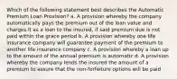 Which of the following statement best describes the Automatic Premium Loan Provision? a. A provision whereby the company automatically pays the premium out of the loan value and charges it as a loan to the insured, if said premium due is not paid within the grace period b. A provision whereby one life insurance company will guarantee payment of the premium to another life insurance company c. A provision whereby a loan up to the amount of the annual premium is automatic d. A provision whereby the company lends the insured the amount of a premium to assure that the non-forfeiture options will be paid