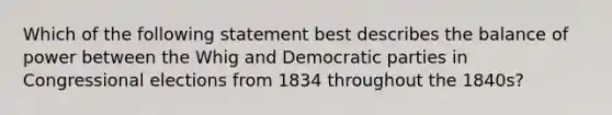 Which of the following statement best describes the balance of power between the Whig and Democratic parties in Congressional elections from 1834 throughout the 1840s?