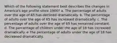 Which of the following statement best describes the changes in America's age profile since 1900? a. The percentage of adults over the age of 65 has declined dramatically. b. The percentage of adults over the age of 65 has increased dramatically. c. The percentage of adults over the age of 65 has remained constant. d. The percentage of children under the age of 18 has increased dramatically. e The percentage of adults under the age of 18 has decreased dramatically.