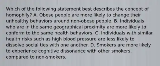 Which of the following statement best describes the concept of homophily? A. Obese people are more likely to change their unhealthy behaviors around non-obese people. B. Individuals who are in the same geographical proximity are more likely to conform to the same health behaviors. C. Individuals with similar health risks such as high blood pressure are less likely to dissolve social ties with one another. D. Smokers are more likely to experience cognitive dissonance with other smokers, compared to non-smokers.