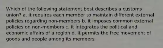 Which of the following statement best describes a customs union? a. it requires each member to maintain different external policies regarding non-members b. it imposes common external policies on non-members c. it integrates the political and economic affairs of a region d. it permits the free movement of goods and people among its members