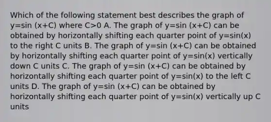 Which of the following statement best describes the graph of y=sin (x+C) where C>0 A. The graph of y=sin (x+C) can be obtained by horizontally shifting each quarter point of y=sin(x) to the right C units B. The graph of y=sin (x+C) can be obtained by horizontally shifting each quarter point of y=sin(x) vertically down C units C. The graph of y=sin (x+C) can be obtained by horizontally shifting each quarter point of y=sin(x) to the left C units D. The graph of y=sin (x+C) can be obtained by horizontally shifting each quarter point of y=sin(x) vertically up C units