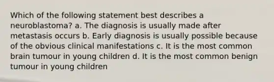 Which of the following statement best describes a neuroblastoma? a. The diagnosis is usually made after metastasis occurs b. Early diagnosis is usually possible because of the obvious clinical manifestations c. It is the most common brain tumour in young children d. It is the most common benign tumour in young children