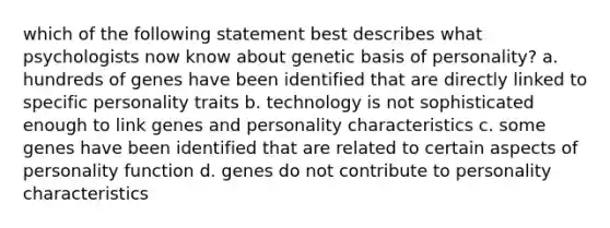 which of the following statement best describes what psychologists now know about genetic basis of personality? a. hundreds of genes have been identified that are directly linked to specific personality traits b. technology is not sophisticated enough to link genes and personality characteristics c. some genes have been identified that are related to certain aspects of personality function d. genes do not contribute to personality characteristics