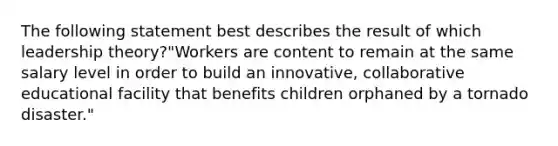 The following statement best describes the result of which leadership theory?"Workers are content to remain at the same salary level in order to build an innovative, collaborative educational facility that benefits children orphaned by a tornado disaster."