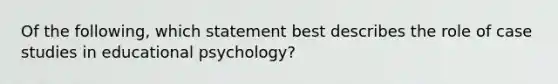 Of the following, which statement best describes the role of case studies in educational psychology?