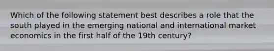 Which of the following statement best describes a role that the south played in the emerging national and international market economics in the first half of the 19th century?