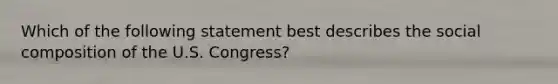 Which of the following statement best describes the social composition of the U.S. Congress?