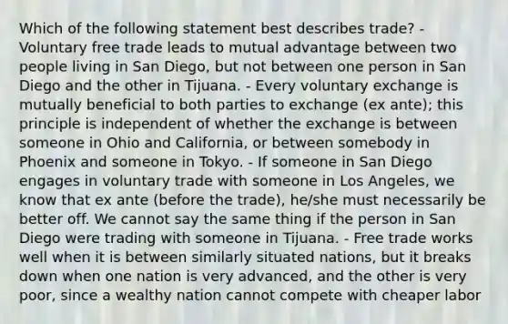 Which of the following statement best describes trade? - Voluntary free trade leads to mutual advantage between two people living in San Diego, but not between one person in San Diego and the other in Tijuana. - Every voluntary exchange is mutually beneficial to both parties to exchange (ex ante); this principle is independent of whether the exchange is between someone in Ohio and California, or between somebody in Phoenix and someone in Tokyo. - If someone in San Diego engages in voluntary trade with someone in Los Angeles, we know that ex ante (before the trade), he/she must necessarily be better off. We cannot say the same thing if the person in San Diego were trading with someone in Tijuana. - Free trade works well when it is between similarly situated nations, but it breaks down when one nation is very advanced, and the other is very poor, since a wealthy nation cannot compete with cheaper labor