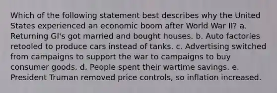 Which of the following statement best describes why the United States experienced an economic boom after World War II? a. Returning GI's got married and bought houses. b. Auto factories retooled to produce cars instead of tanks. c. Advertising switched from campaigns to support the war to campaigns to buy consumer goods. d. People spent their wartime savings. e. President Truman removed price controls, so inflation increased.