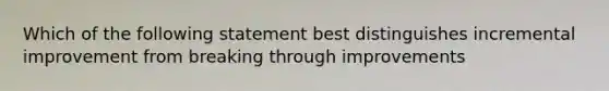 Which of the following statement best distinguishes incremental improvement from breaking through improvements