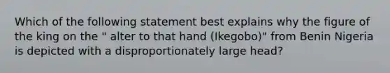 Which of the following statement best explains why the figure of the king on the " alter to that hand (Ikegobo)" from Benin Nigeria is depicted with a disproportionately large head?