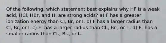 Of the following, which statement best explains why HF is a weak acid, HCl, HBr, and HI are strong acids? a) F has a greater ionization energy than Cl, Br, or I. b) F has a larger radius than Cl, Br, or I. c) F- has a larger radius than Cl-, Br-, or I-. d) F- has a smaller radius than Cl-, Br-, or I-.