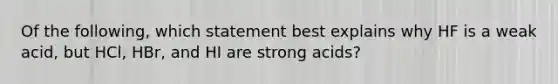 Of the following, which statement best explains why HF is a weak acid, but HCl, HBr, and HI are strong acids?