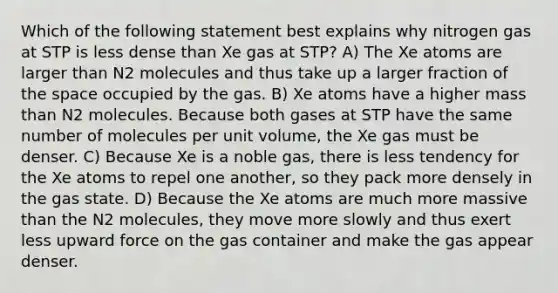 Which of the following statement best explains why nitrogen gas at STP is less dense than Xe gas at STP? A) The Xe atoms are larger than N2 molecules and thus take up a larger fraction of the space occupied by the gas. B) Xe atoms have a higher mass than N2 molecules. Because both gases at STP have the same number of molecules per unit volume, the Xe gas must be denser. C) Because Xe is a noble gas, there is less tendency for the Xe atoms to repel one another, so they pack more densely in the gas state. D) Because the Xe atoms are much more massive than the N2 molecules, they move more slowly and thus exert less upward force on the gas container and make the gas appear denser.