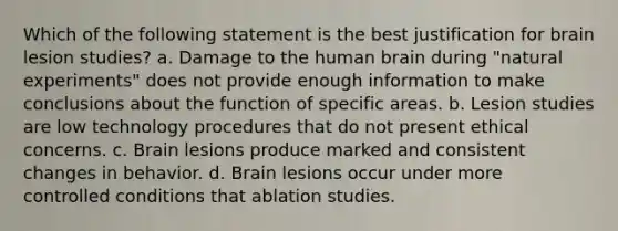 Which of the following statement is the best justification for brain lesion studies? a. Damage to the human brain during "natural experiments" does not provide enough information to make conclusions about the function of specific areas. b. Lesion studies are low technology procedures that do not present ethical concerns. c. Brain lesions produce marked and consistent changes in behavior. d. Brain lesions occur under more controlled conditions that ablation studies.