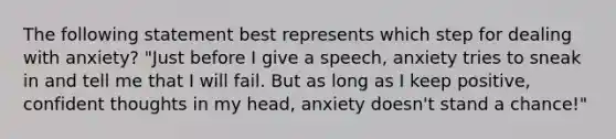 The following statement best represents which step for dealing with anxiety? "Just before I give a speech, anxiety tries to sneak in and tell me that I will fail. But as long as I keep positive, confident thoughts in my head, anxiety doesn't stand a chance!"