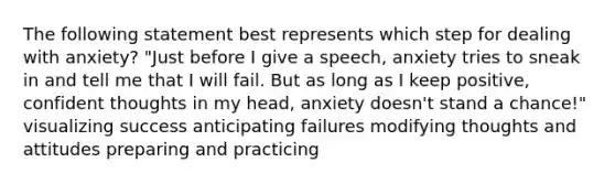 The following statement best represents which step for dealing with anxiety? "Just before I give a speech, anxiety tries to sneak in and tell me that I will fail. But as long as I keep positive, confident thoughts in my head, anxiety doesn't stand a chance!" visualizing success anticipating failures modifying thoughts and attitudes preparing and practicing