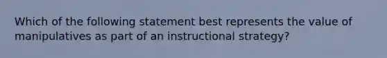 Which of the following statement best represents the value of manipulatives as part of an instructional strategy?