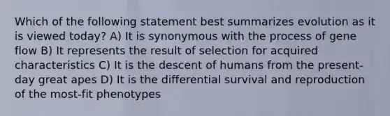 Which of the following statement best summarizes evolution as it is viewed today? A) It is synonymous with the process of gene flow B) It represents the result of selection for acquired characteristics C) It is the descent of humans from the present-day great apes D) It is the differential survival and reproduction of the most-fit phenotypes