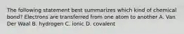 The following statement best summarizes which kind of chemical bond? Electrons are transferred from one atom to another A. Van Der Waal B. hydrogen C. ionic D. covalent