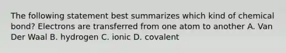 The following statement best summarizes which kind of chemical bond? Electrons are transferred from one atom to another A. Van Der Waal B. hydrogen C. ionic D. covalent