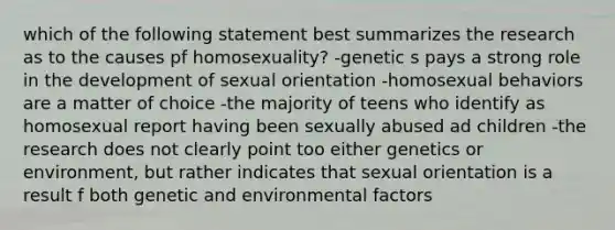 which of the following statement best summarizes the research as to the causes pf homosexuality? -genetic s pays a strong role in the development of sexual orientation -homosexual behaviors are a matter of choice -the majority of teens who identify as homosexual report having been sexually abused ad children -the research does not clearly point too either genetics or environment, but rather indicates that sexual orientation is a result f both genetic and environmental factors