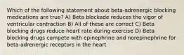 Which of the following statement about beta-adrenergic blocking medications are true? A) Beta blockade reduces the vigor of ventricular contraction B) All of these are correct C) Beta blocking drugs reduce heart rate during exercise D) Beta blocking drugs compete with epinephrine and norepinephrine for beta-adrenergic receptors in the heart