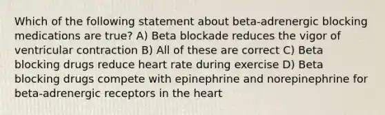 Which of the following statement about beta-adrenergic blocking medications are true? A) Beta blockade reduces the vigor of ventricular contraction B) All of these are correct C) Beta blocking drugs reduce heart rate during exercise D) Beta blocking drugs compete with epinephrine and norepinephrine for beta-adrenergic receptors in the heart