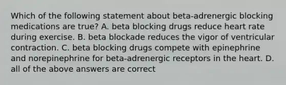 Which of the following statement about beta-adrenergic blocking medications are true? A. beta blocking drugs reduce heart rate during exercise. B. beta blockade reduces the vigor of ventricular contraction. C. beta blocking drugs compete with epinephrine and norepinephrine for beta-adrenergic receptors in the heart. D. all of the above answers are correct