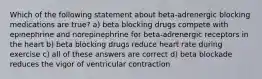 Which of the following statement about beta-adrenergic blocking medications are true? a) beta blocking drugs compete with epinephrine and norepinephrine for beta-adrenergic receptors in the heart b) beta blocking drugs reduce heart rate during exercise c) all of these answers are correct d) beta blockade reduces the vigor of ventricular contraction