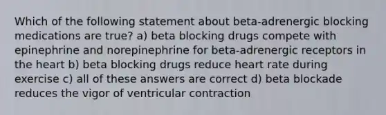 Which of the following statement about beta-adrenergic blocking medications are true? a) beta blocking drugs compete with epinephrine and norepinephrine for beta-adrenergic receptors in the heart b) beta blocking drugs reduce heart rate during exercise c) all of these answers are correct d) beta blockade reduces the vigor of ventricular contraction