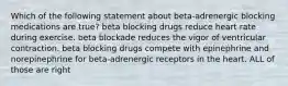 Which of the following statement about beta-adrenergic blocking medications are true? beta blocking drugs reduce heart rate during exercise. beta blockade reduces the vigor of ventricular contraction. beta blocking drugs compete with epinephrine and norepinephrine for beta-adrenergic receptors in the heart. ALL of those are right