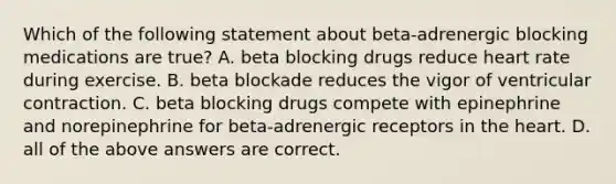 Which of the following statement about beta-adrenergic blocking medications are true? A. beta blocking drugs reduce heart rate during exercise. B. beta blockade reduces the vigor of ventricular contraction. C. beta blocking drugs compete with epinephrine and norepinephrine for beta-adrenergic receptors in the heart. D. all of the above answers are correct.