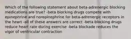 Which of the following statement about beta-adrenergic blocking medications are true? -beta blocking drugs compete with epinephrine and norepinephrine for beta-adrenergic receptors in the heart -all of these answers are correct -beta blocking drugs reduce heart rate during exercise -beta blockade reduces the vigor of ventricular contraction