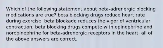 Which of the following statement about beta-adrenergic blocking medications are true? beta blocking drugs reduce heart rate during exercise. beta blockade reduces the vigor of ventricular contraction. beta blocking drugs compete with epinephrine and norepinephrine for beta-adrenergic receptors in the heart. all of the above answers are correct.