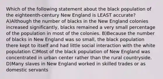 Which of the following statement about the black population of the eighteenth-century New England is LEAST accurate? A)Although the number of blacks in the New England colonies increased significantly, blacks remained a very small percentage of the population in most of the colonies. B)Because the number of blacks in New England was so small, the black population there kept to itself and had little social interaction with the white population C)Most of the black population of New England was concentrated in urban center rather than the rural countryside. D)Many slaves in New England worked in skilled trades or as domestic servants