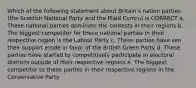 Which of the following statement about Britain's nation parties (the Scottish National Party and the Plaid Cymru) is CORRECT a. These national parties dominate the contests in their regions b. The biggest competitor for these national parties in their respective region is the Labour Party c. These parties have sen their support erode in favor of the British Green Party d. These parties have started to competitively participate in electoral districts outside of their respective regions e. The biggest competitor to these parties in their respective regions in the Conservative Party