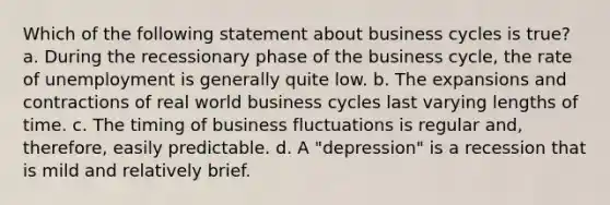 Which of the following statement about business cycles is true? a. During the recessionary phase of the business cycle, the rate of unemployment is generally quite low. b. The expansions and contractions of real world business cycles last varying lengths of time. c. The timing of business fluctuations is regular and, therefore, easily predictable. d. A "depression" is a recession that is mild and relatively brief.